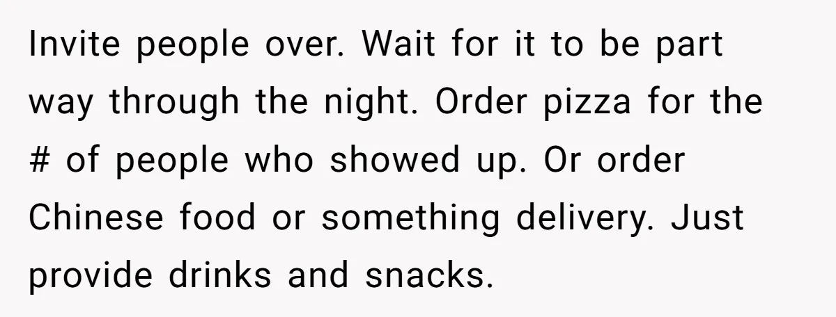 Invite people over. Wait for it to be part way through the night. Order pizza for the # of people who showed up. Or order Chinese food or something delivery....