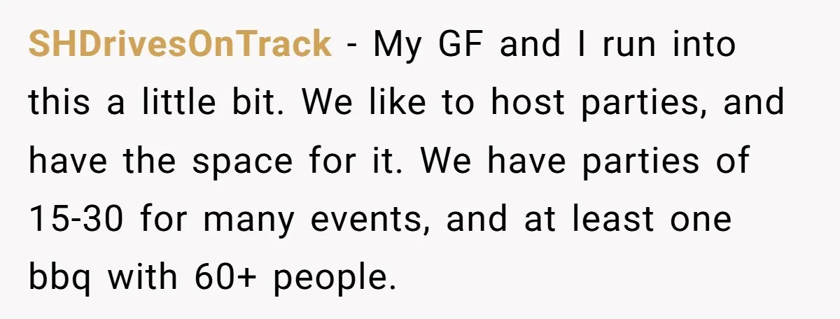 SHDrivesOnTrack − My GF and I run into this a little bit. We like to host parties, and have the space for it. We have parties of 15-30 for many...