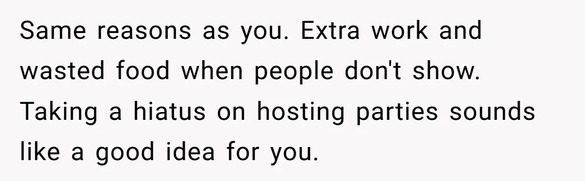 Same reasons as you. Extra work and wasted food when people don't show. Taking a hiatus on hosting parties sounds like a good idea for you.