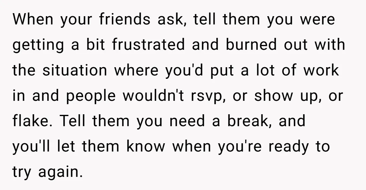 When your friends ask, tell them you were getting a bit frustrated and burned out with the situation where you'd put a lot of work in and people wouldn't rsvp,...