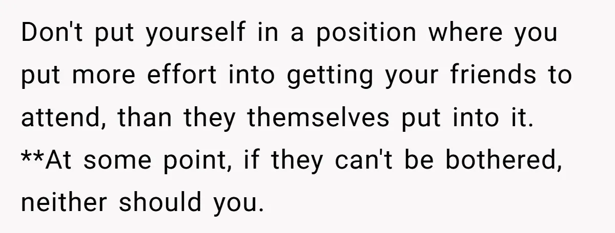 Don't put yourself in a position where you put more effort into getting your friends to attend, than they themselves put into it. **At some point, if they can't be...