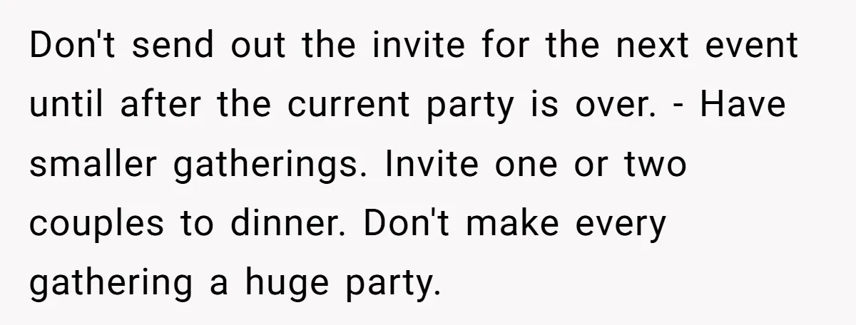 Don't send out the invite for the next event until after the current party is over. - Have smaller gatherings. Invite one or two couples to dinner. Don't make every...