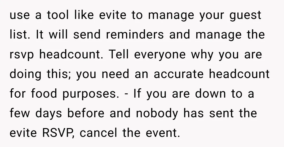 use a tool like evite to manage your guest list. It will send reminders and manage the rsvp headcount. Tell everyone why you are doing this; you need an accurate...