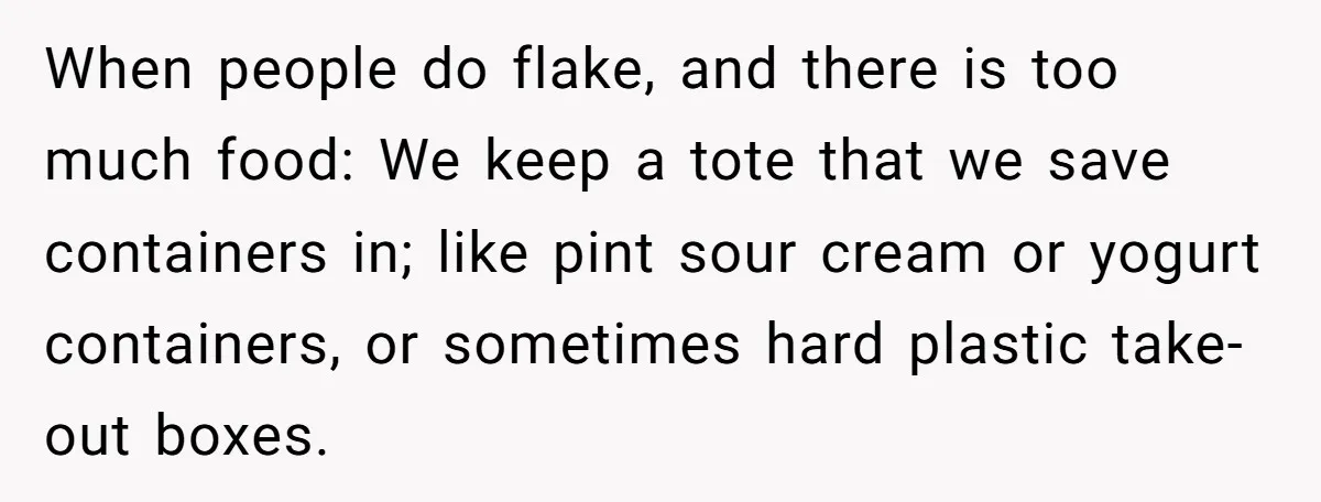 When people do flake, and there is too much food: We keep a tote that we save containers in; like pint sour cream or yogurt containers, or sometimes hard plastic...
