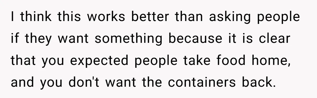 I think this works better than asking people if they want something because it is clear that you expected people take food home, and you don't want the containers back.