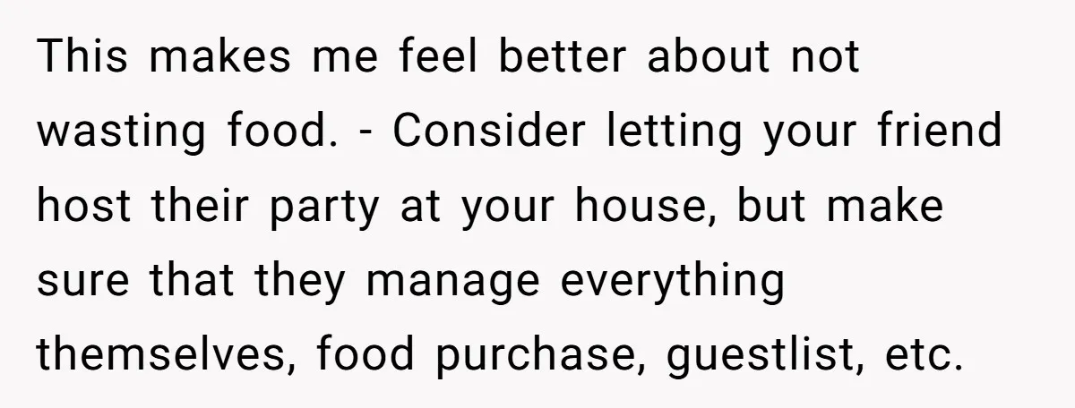 This makes me feel better about not wasting food. - Consider letting your friend host their party at your house, but make sure that they manage everything themselves, food purchase,...