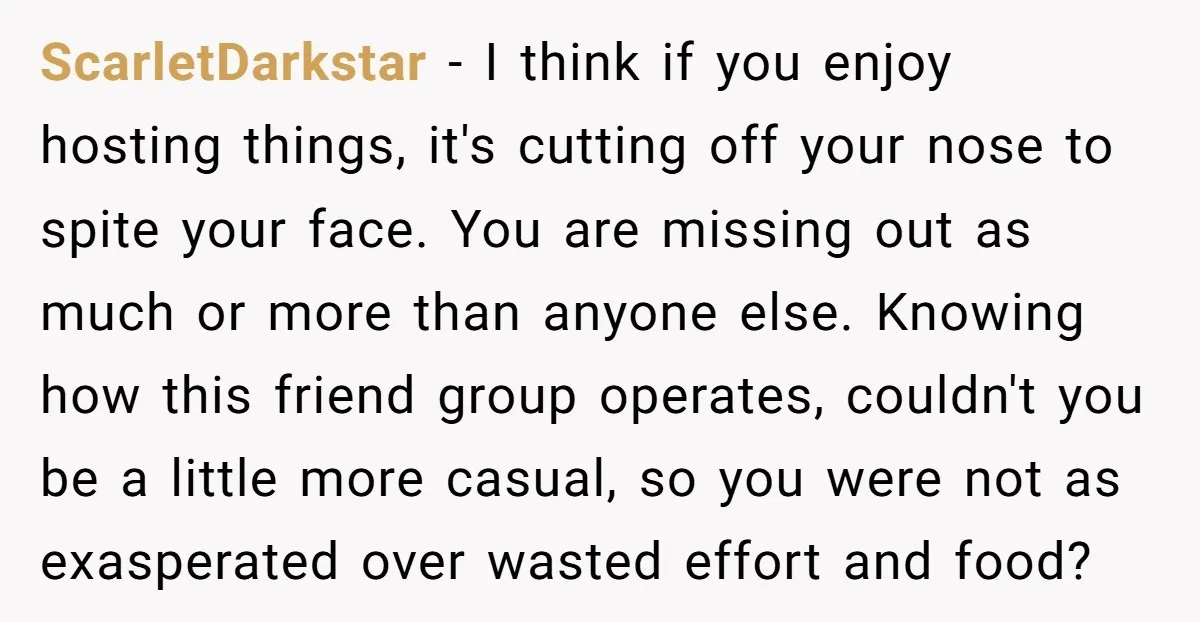 ScarletDarkstar − I think if you enjoy hosting things, it's cutting off your nose to spite your face. You are missing out as much or more than anyone else. Knowing...