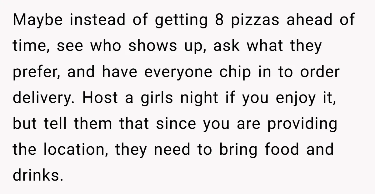 Maybe instead of getting 8 pizzas ahead of time, see who shows up, ask what they prefer, and have everyone chip in to order delivery. Host a girls night if...