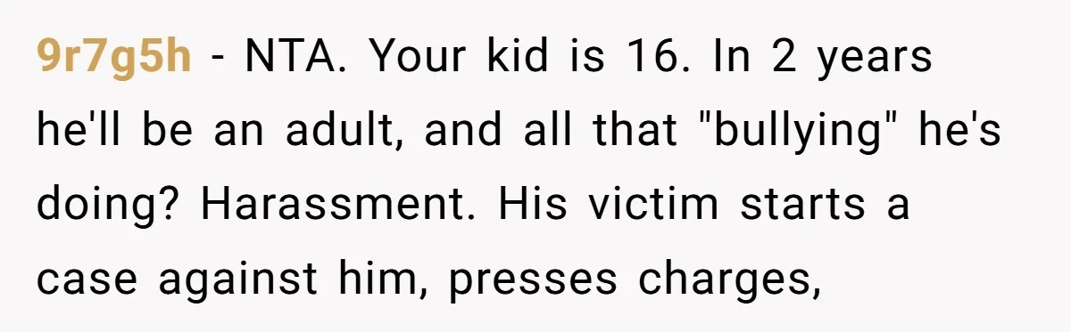 9r7g5h − NTA. Your kid is 16. In 2 years he'll be an adult, and all that "bullying" he's doing? Harassment. His victim starts a case against him, presses charges,