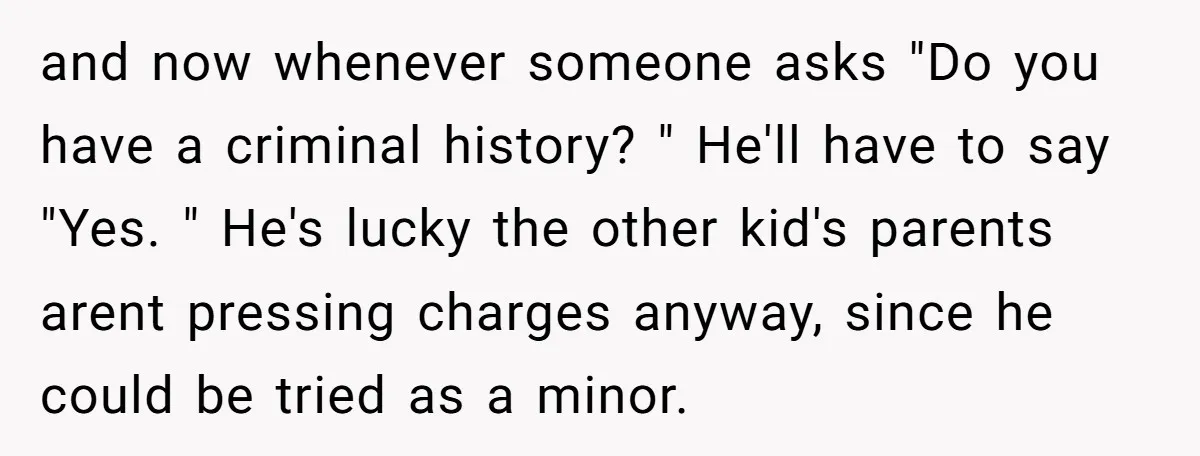 and now whenever someone asks "Do you have a criminal history? " He'll have to say "Yes. " He's lucky the other kid's parents arent pressing charges anyway, since he...