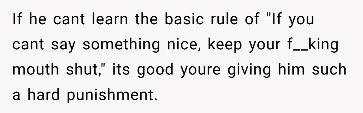 If he cant learn the basic rule of "If you cant say something nice, keep your f__king mouth shut," its good youre giving him such a hard punishment.