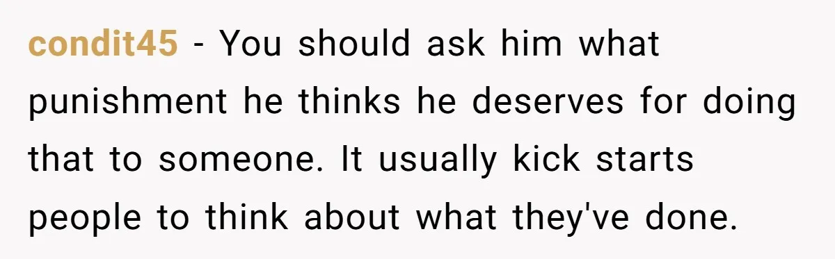condit45 − You should ask him what punishment he thinks he deserves for doing that to someone. It usually kick starts people to think about what they've done.