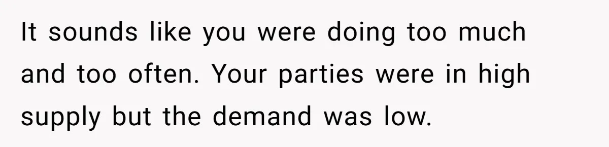 It sounds like you were doing too much and too often. Your parties were in high supply but the demand was low.