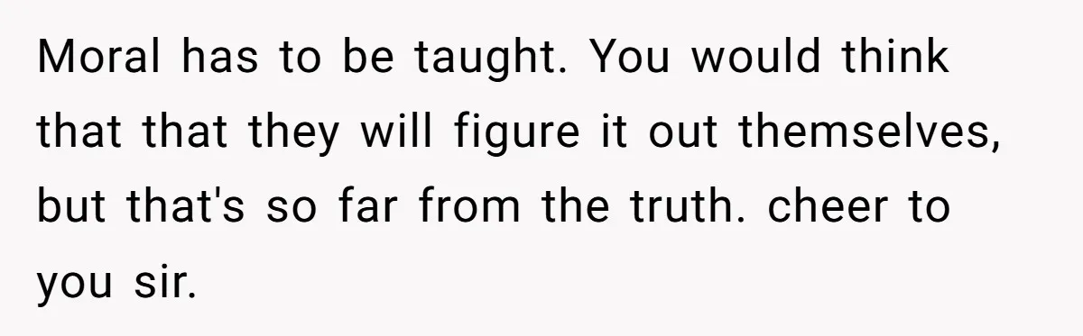 Moral has to be taught. You would think that that they will figure it out themselves, but that's so far from the truth. cheer to you sir.