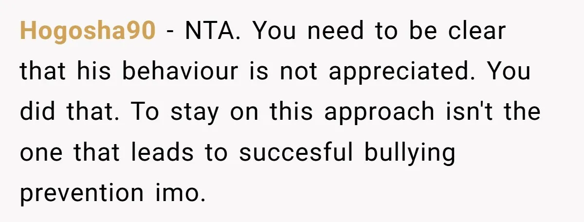 Hogosha90 − NTA. You need to be clear that his behaviour is not appreciated. You did that. To stay on this approach isn't the one that leads to succesful bullying...