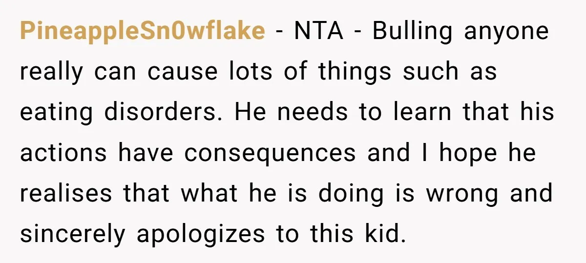 PineappleSn0wflake − NTA - Bulling anyone really can cause lots of things such as eating disorders. He needs to learn that his actions have consequences and I hope he realises...