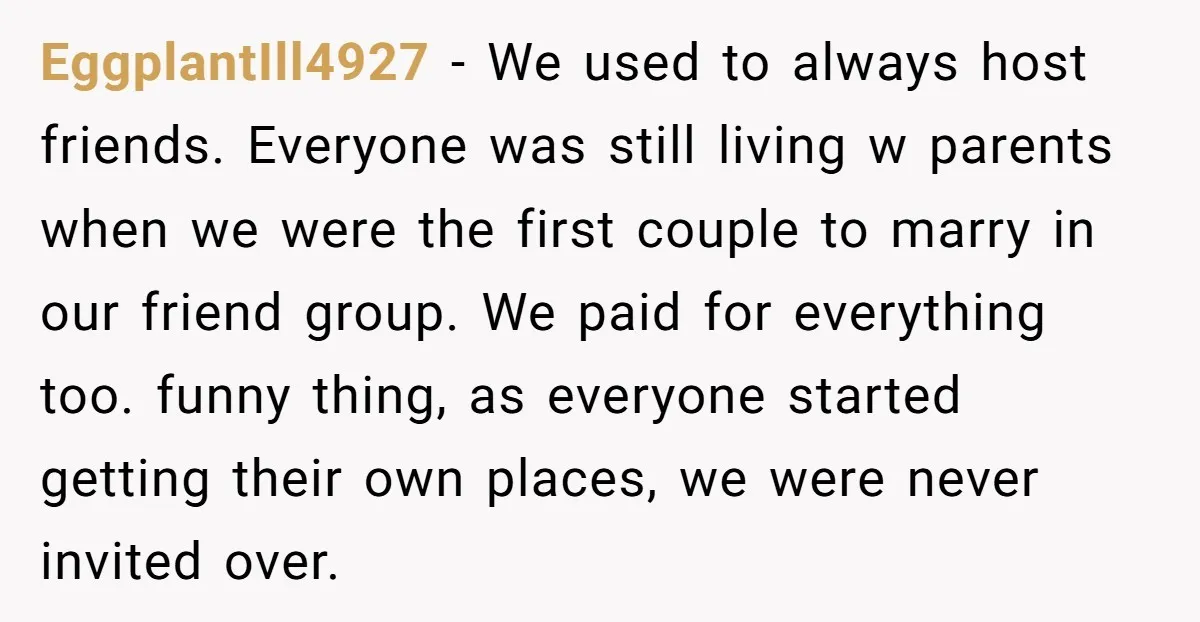 EggplantIll4927 − We used to always host friends. Everyone was still living w parents when we were the first couple to marry in our friend group. We paid for everything...
