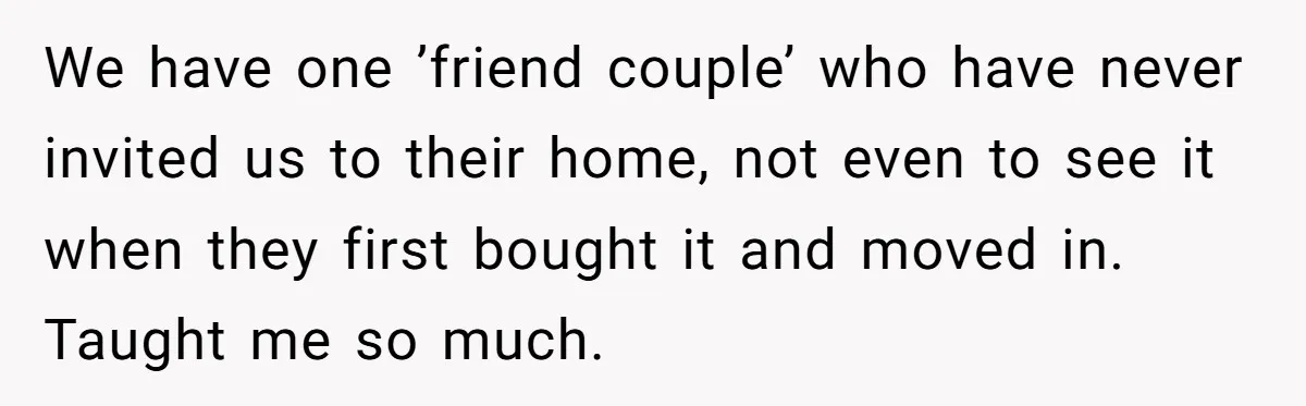 We have one ’friend couple’ who have never invited us to their home, not even to see it when they first bought it and moved in. Taught me so much.