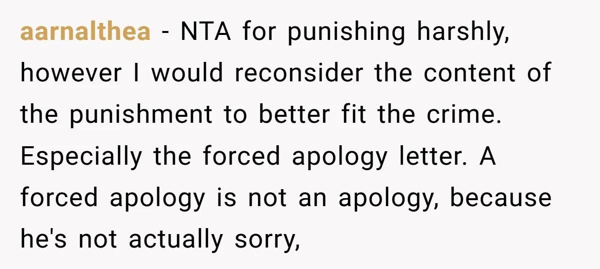 aarnalthea − NTA for punishing harshly, however I would reconsider the content of the punishment to better fit the crime. Especially the forced apology letter. A forced apology is not...