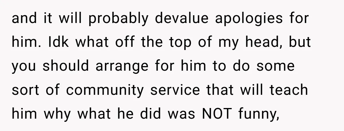 and it will probably devalue apologies for him. Idk what off the top of my head, but you should arrange for him to do some sort of community service that...