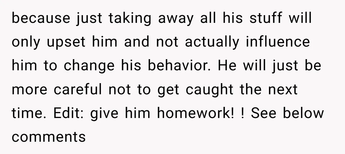 because just taking away all his stuff will only upset him and not actually influence him to change his behavior. He will just be more careful not to get caught...