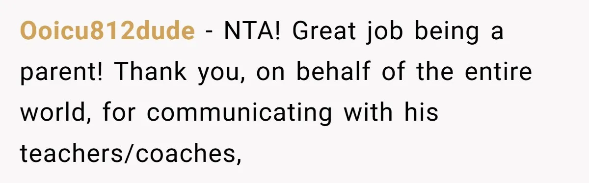 Ooicu812dude − NTA! Great job being a parent! Thank you, on behalf of the entire world, for communicating with his teachers/coaches,