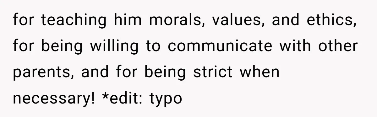 for teaching him morals, values, and ethics, for being willing to communicate with other parents, and for being strict when necessary! *edit: typo