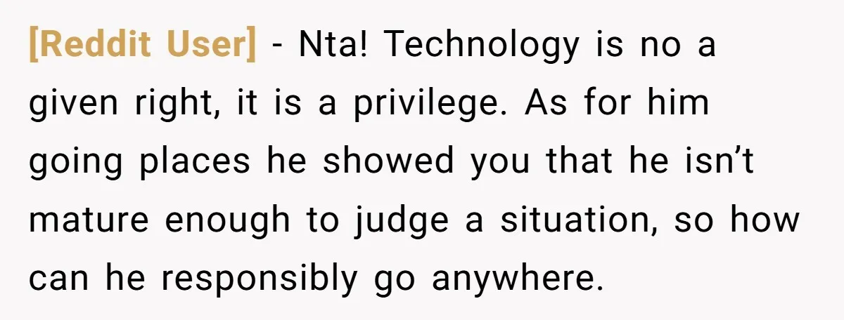[Reddit User] − Nta! Technology is no a given right, it is a privilege. As for him going places he showed you that he isn’t mature enough to judge a...