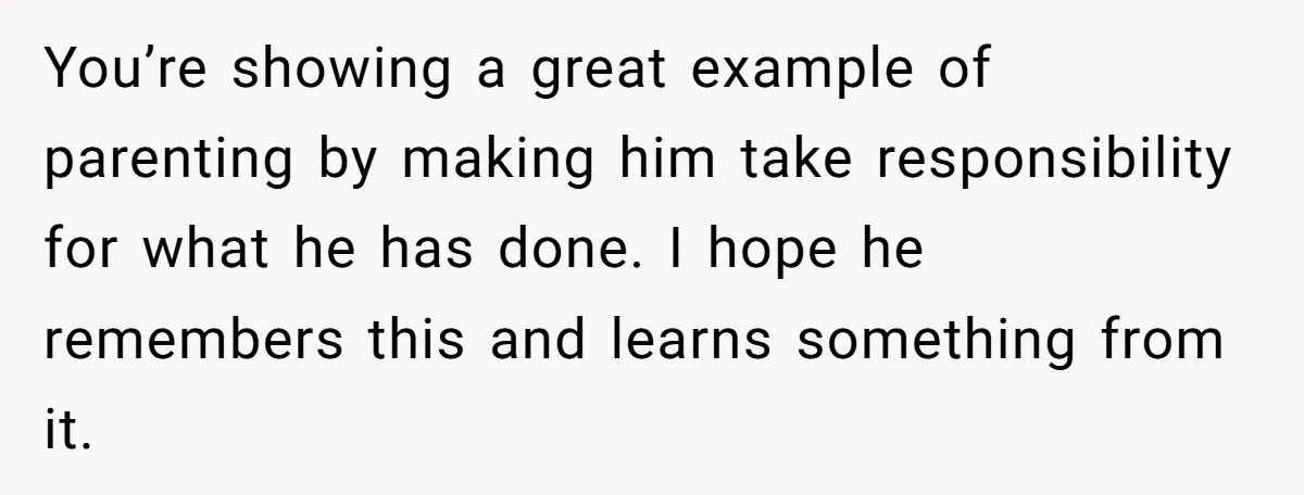 You’re showing a great example of parenting by making him take responsibility for what he has done. I hope he remembers this and learns something from it.