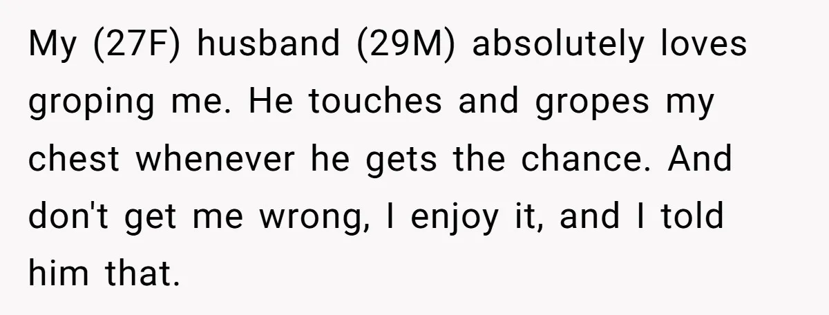 My (27F) husband (29M) absolutely loves groping me. He touches and gropes my chest whenever he gets the chance. And don't get me wrong, I enjoy it, and I told...
