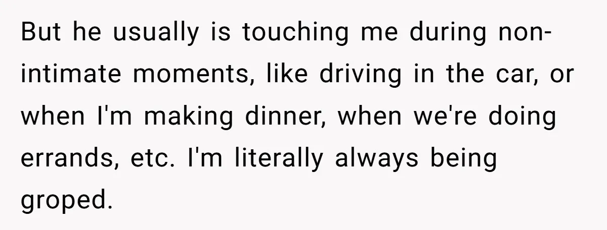 But he usually is touching me during non-intimate moments, like driving in the car, or when I'm making dinner, when we're doing errands, etc. I'm literally always being groped.