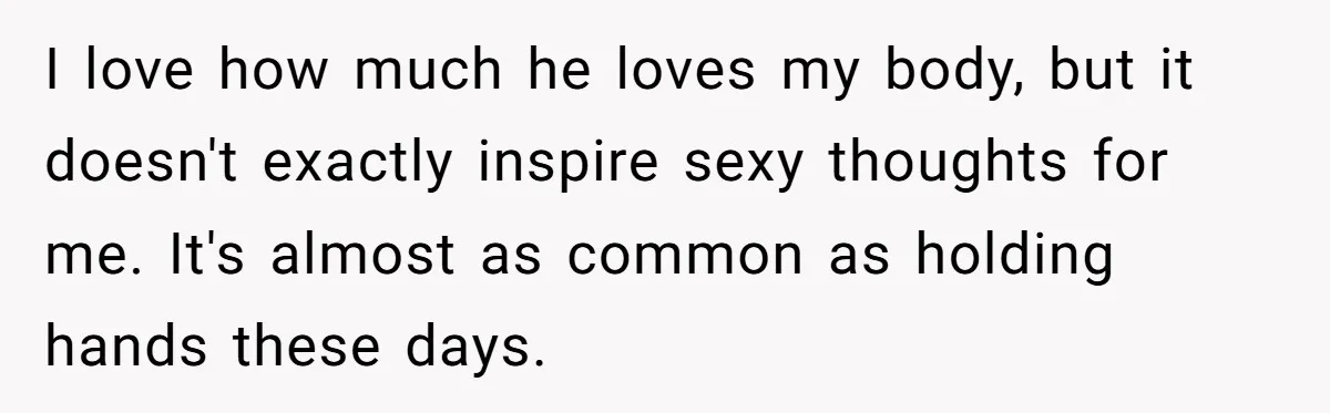I love how much he loves my body, but it doesn't exactly inspire sexy thoughts for me. It's almost as common as holding hands these days.