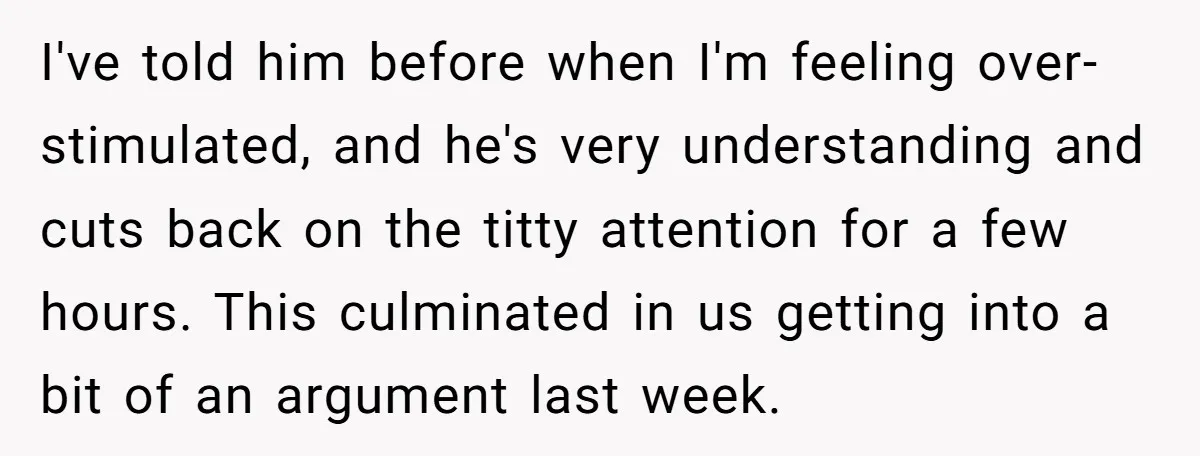 I've told him before when I'm feeling over-stimulated, and he's very understanding and cuts back on the titty attention for a few hours. This culminated in us getting into a...