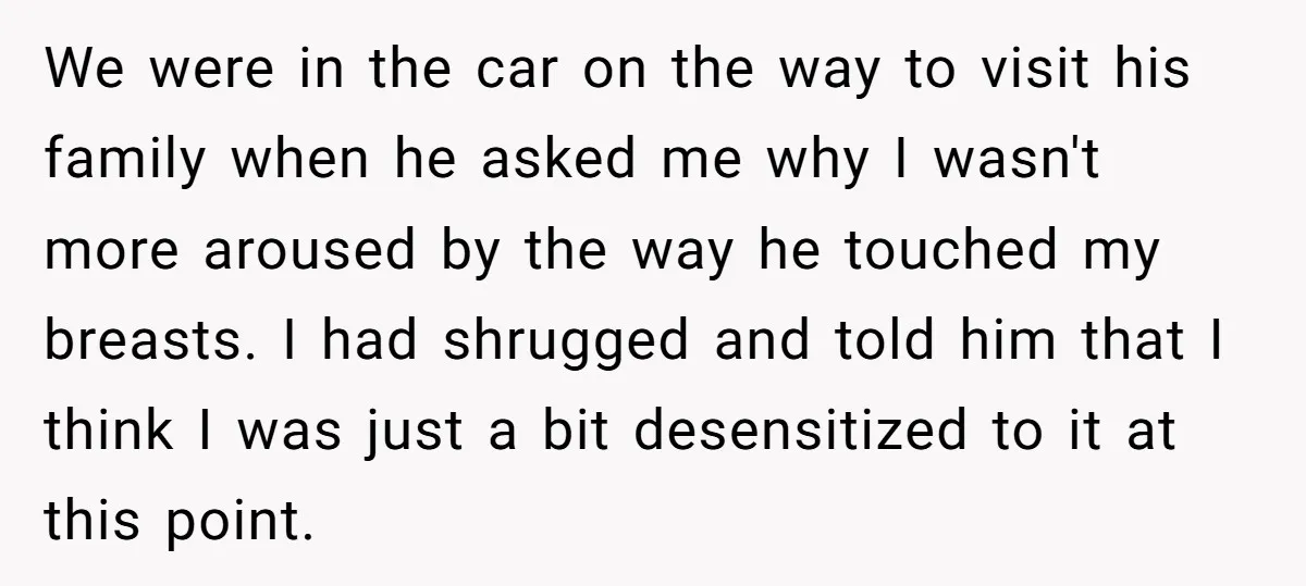 We were in the car on the way to visit his family when he asked me why I wasn't more aroused by the way he touched my breasts. I had...
