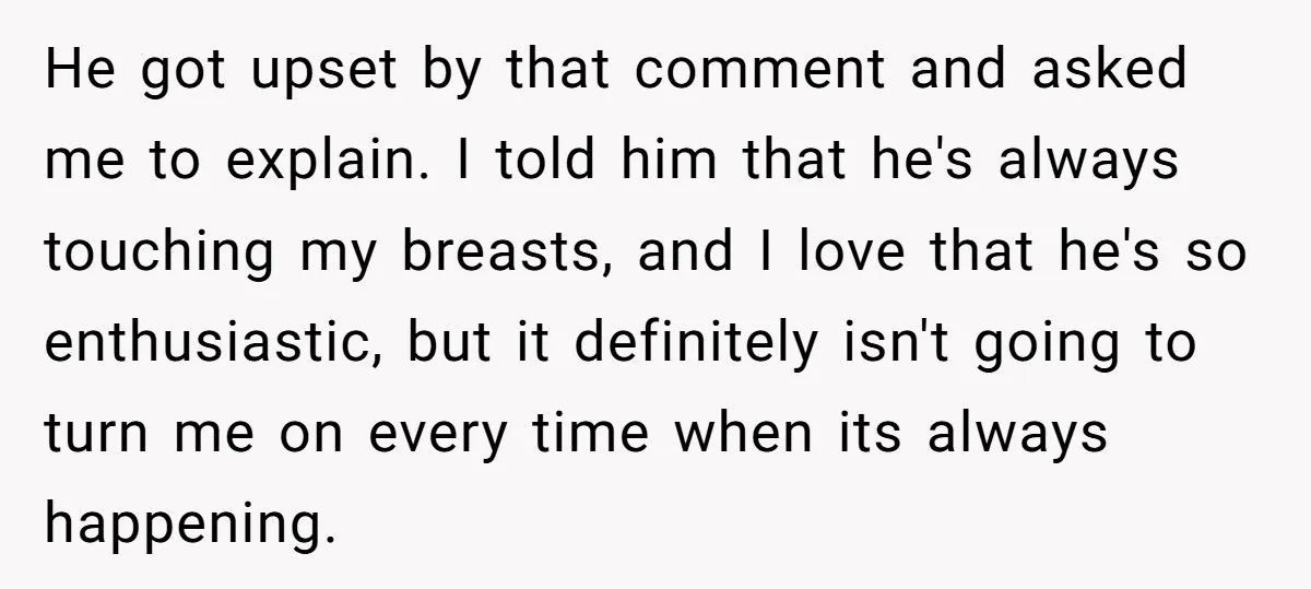 He got upset by that comment and asked me to explain. I told him that he's always touching my breasts, and I love that he's so enthusiastic, but it definitely...