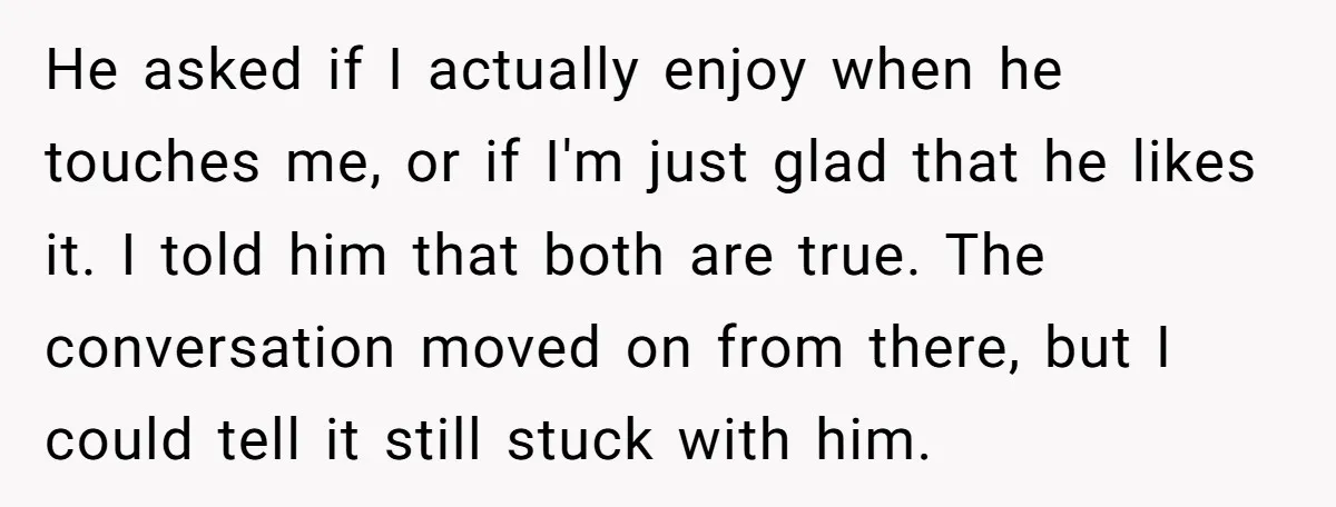 He asked if I actually enjoy when he touches me, or if I'm just glad that he likes it. I told him that both are true. The conversation moved on...