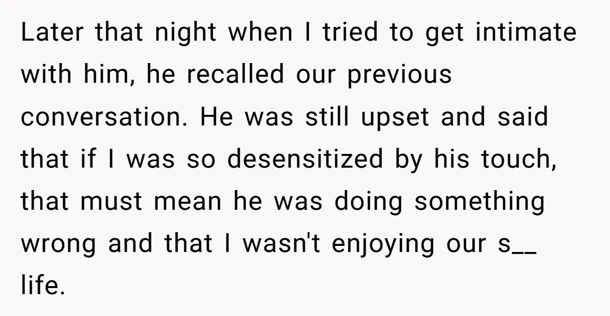 Later that night when I tried to get intimate with him, he recalled our previous conversation. He was still upset and said that if I was so desensitized by his...