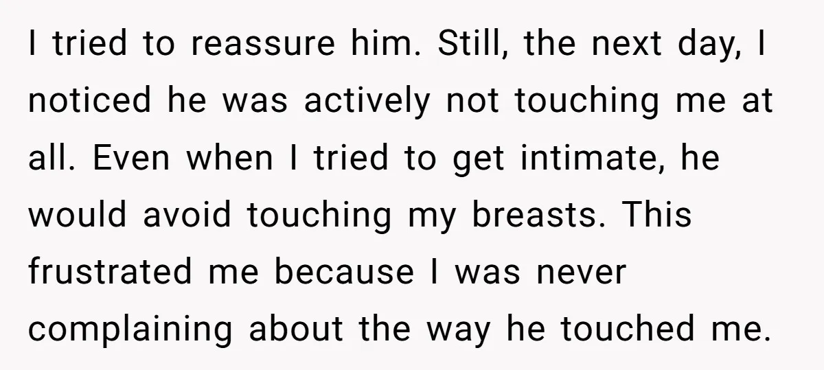 I tried to reassure him. Still, the next day, I noticed he was actively not touching me at all. Even when I tried to get intimate, he would avoid touching...