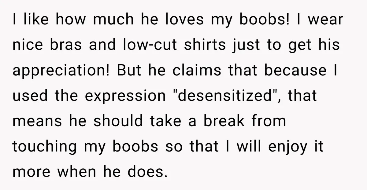 I like how much he loves my boobs! I wear nice bras and low-cut shirts just to get his appreciation! But he claims that because I used the expression "desensitized",...