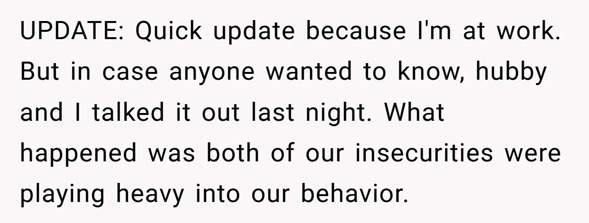 UPDATE: Quick update because I'm at work. But in case anyone wanted to know, hubby and I talked it out last night. What happened was both of our insecurities were...