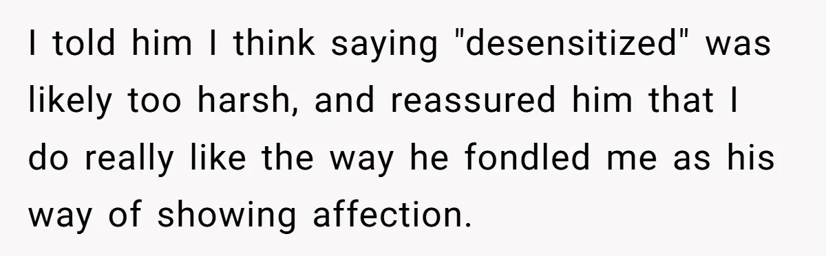 I told him I think saying "desensitized" was likely too harsh, and reassured him that I do really like the way he fondled me as his way of showing affection.