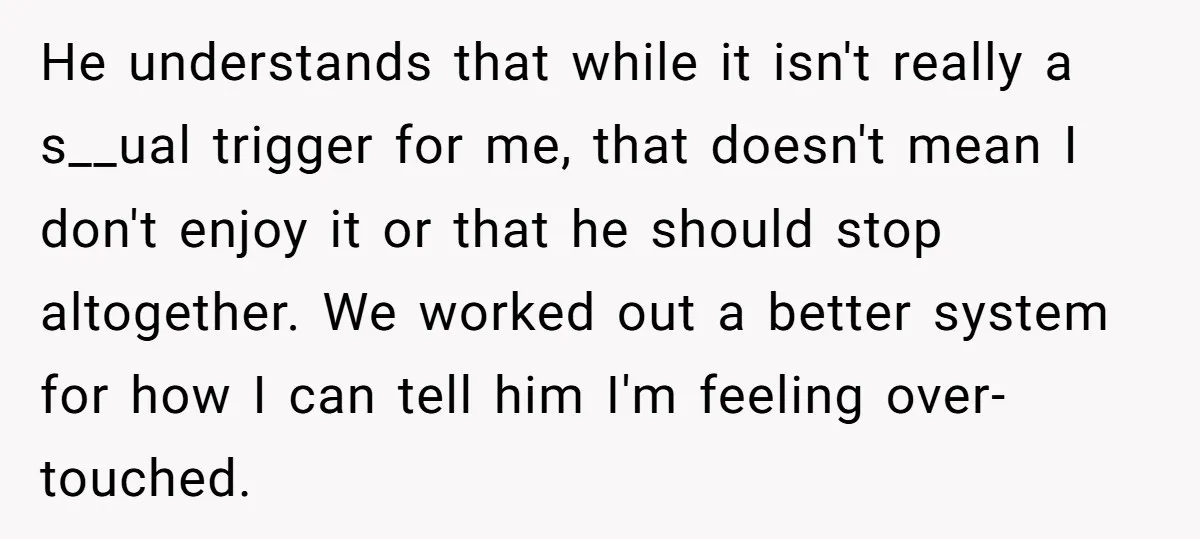 He understands that while it isn't really a s__ual trigger for me, that doesn't mean I don't enjoy it or that he should stop altogether. We worked out a better...
