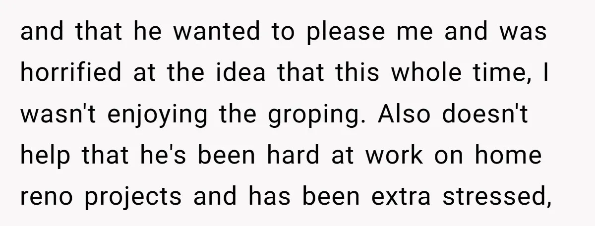 and that he wanted to please me and was horrified at the idea that this whole time, I wasn't enjoying the groping. Also doesn't help that he's been hard at...