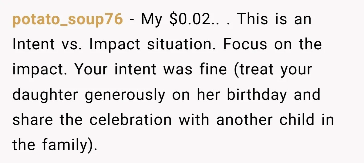potato_soup76 − My $0.02.. . This is an Intent vs. Impact situation. Focus on the impact. Your intent was fine (treat your daughter generously on her birthday and share the...