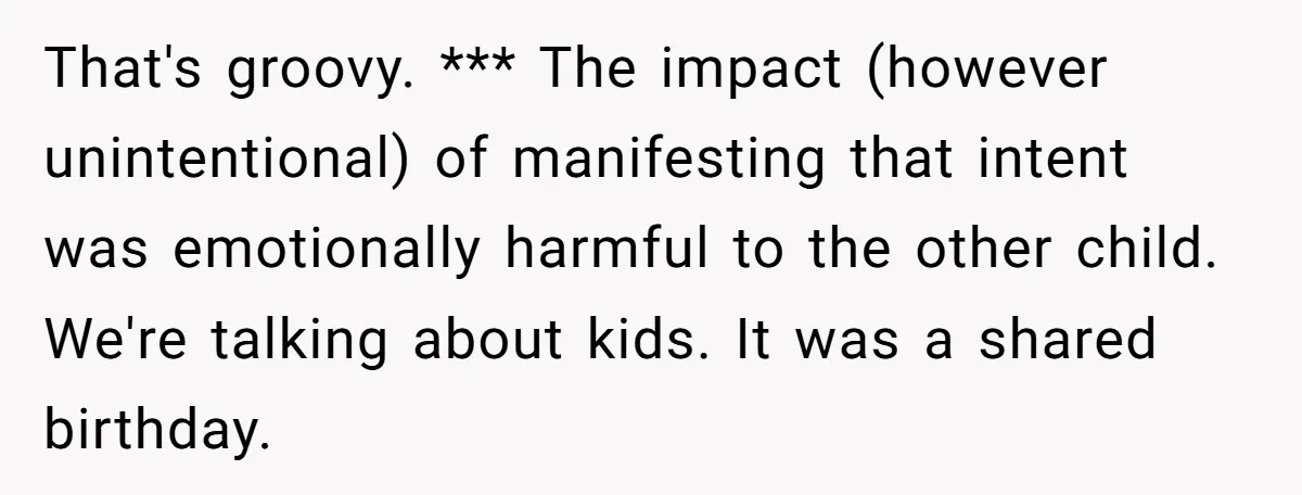 That's groovy. *** The impact (however unintentional) of manifesting that intent was emotionally harmful to the other child. We're talking about kids. It was a shared birthday.