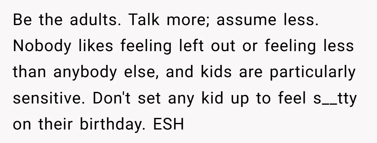 Be the adults. Talk more; assume less. Nobody likes feeling left out or feeling less than anybody else, and kids are particularly sensitive. Don't set any kid up to feel...