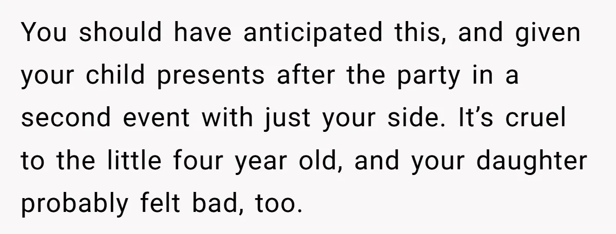 You should have anticipated this, and given your child presents after the party in a second event with just your side. It’s cruel to the little four year old, and...