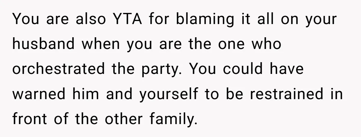 You are also YTA for blaming it all on your husband when you are the one who orchestrated the party. You could have warned him and yourself to be restrained...