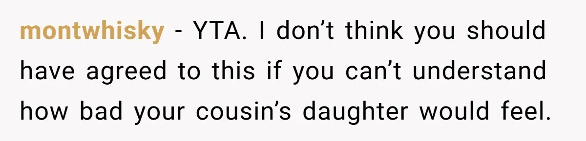 montwhisky − YTA. I don’t think you should have agreed to this if you can’t understand how bad your cousin’s daughter would feel.