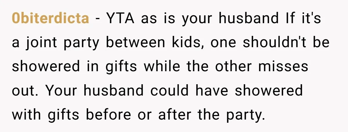 0biterdicta − YTA as is your husband If it's a joint party between kids, one shouldn't be showered in gifts while the other misses out. Your husband could have showered...